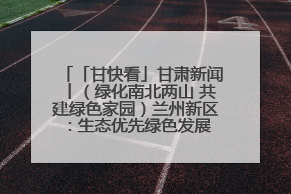 「甘快看」甘肃新闻丨（绿化南北两山 共建绿色家园）兰州新区：生态优先绿色发展 打造生态环保示范区