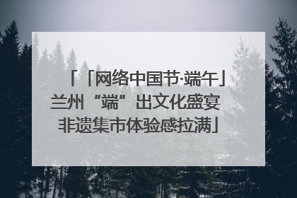 「网络中国节·端午」兰州“端”出文化盛宴 非遗集市体验感拉满