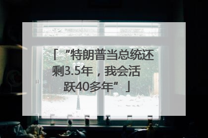 “特朗普当总统还剩3.5年，我会活跃40多年”