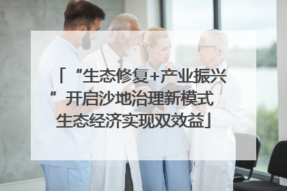 “生态修复+产业振兴”开启沙地治理新模式 生态经济实现双效益