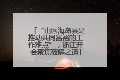 “山区海岛县是推动共同富裕的工作难点”，浙江开会聚焦破解之道