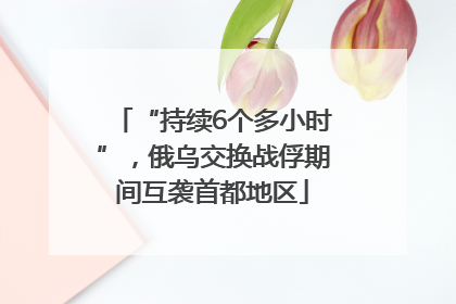 “持续6个多小时”，俄乌交换战俘期间互袭首都地区