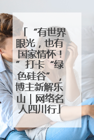 “有世界眼光，也有国家情怀！”打卡“绿色硅谷”，博主新解乐山｜网络名人四川行