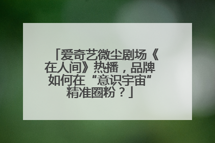 爱奇艺微尘剧场《在人间》热播，品牌如何在“意识宇宙”精准圈粉？