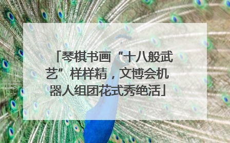 琴棋书画“十八般武艺”样样精，文博会机器人组团花式秀绝活