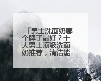 男士洗面奶哪个牌子最好？十大男士顶级洗面奶推荐，清洁能力好