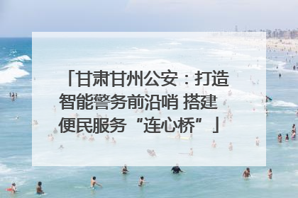 甘肃甘州公安：打造智能警务前沿哨 搭建便民服务“连心桥”