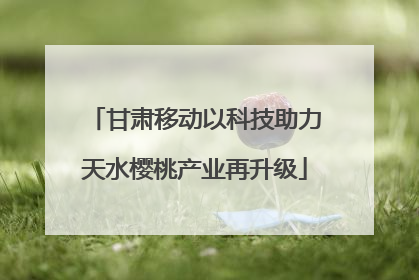 甘肃移动以科技助力天水樱桃产业再升级