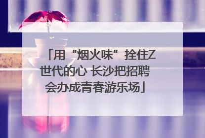 用“烟火味”拴住Z世代的心 长沙把招聘会办成青春游乐场