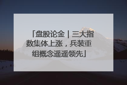 盘股论金｜三大指数集体上涨，兵装重组概念遥遥领先
