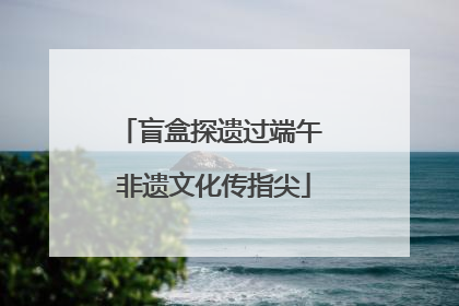 盲盒探遗过端午 非遗文化传指尖