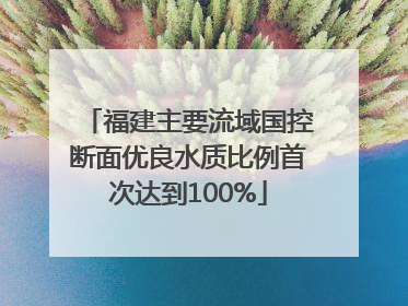 福建主要流域国控断面优良水质比例首次达到100%