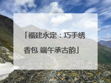 福建永定：巧手绣香包 端午承古韵