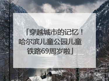 穿越城市的记忆！哈尔滨儿童公园儿童铁路69周岁啦