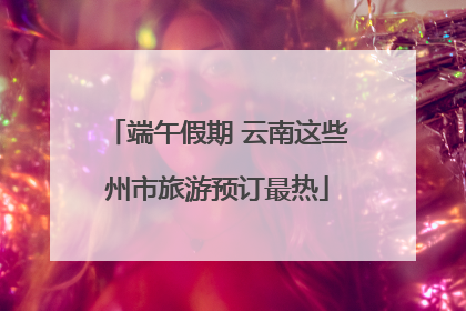 端午假期 云南这些州市旅游预订最热