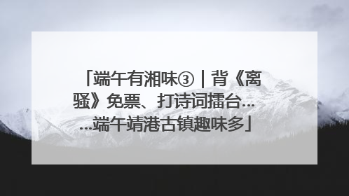 端午有湘味③｜背《离骚》免票、打诗词擂台……端午靖港古镇趣味多