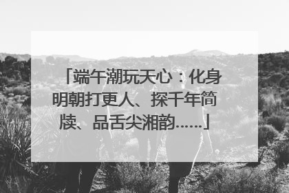 端午潮玩天心：化身明朝打更人、探千年简牍、品舌尖湘韵……
