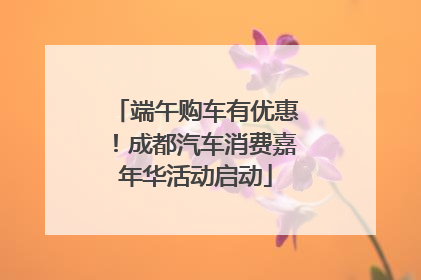 端午购车有优惠！成都汽车消费嘉年华活动启动