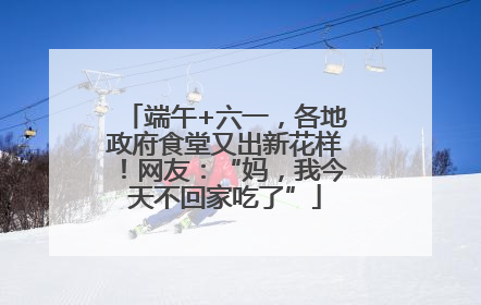 端午+六一，各地政府食堂又出新花样！网友：“妈，我今天不回家吃了”