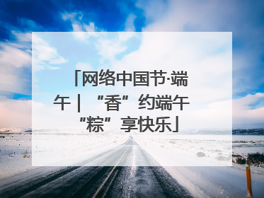 网络中国节·端午｜“香”约端午 “粽”享快乐