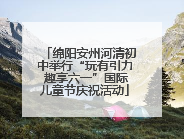 绵阳安州河清初中举行“玩有引力 趣享六一”国际儿童节庆祝活动