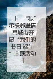 一“粽”串联邻里情 禹城市开展“我们的节日·端午”主题活动