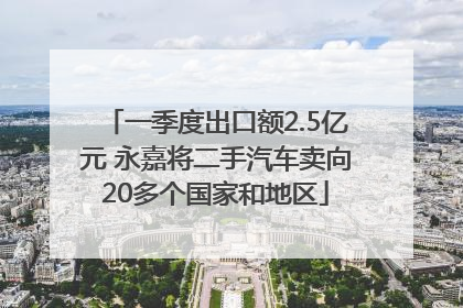 一季度出口额2.5亿元 永嘉将二手汽车卖向20多个国家和地区