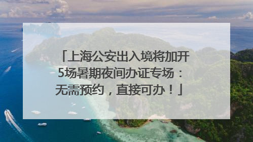 上海公安出入境将加开5场暑期夜间办证专场：无需预约，直接可办！