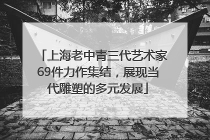 上海老中青三代艺术家69件力作集结，展现当代雕塑的多元发展