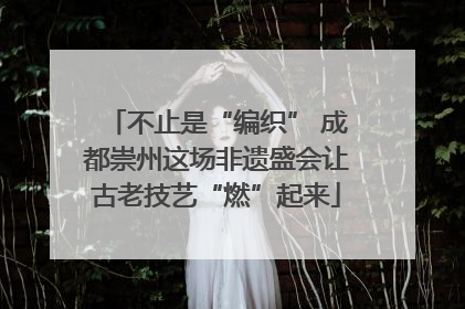 不止是“编织” 成都崇州这场非遗盛会让古老技艺“燃”起来