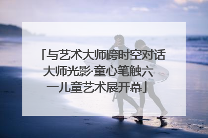 与艺术大师跨时空对话 大师光影·童心笔触六一儿童艺术展开幕