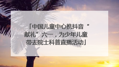 中国儿童中心携抖音“献礼”六一，为少年儿童带去院士科普直播活动