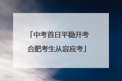 中考首日平稳开考 合肥考生从容应考