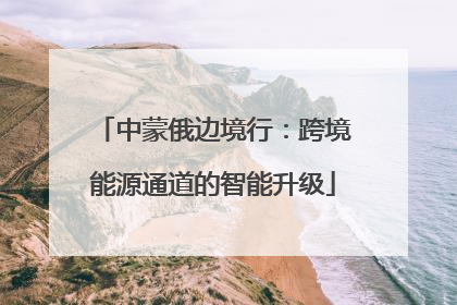 中蒙俄边境行：跨境能源通道的智能升级
