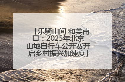 乐骑山间 和美南口：2025年北京山地自行车公开赛开启乡村振兴加速度