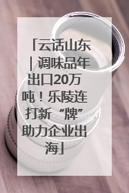 云话山东｜调味品年出口20万吨！乐陵连打新“牌”助力企业出海