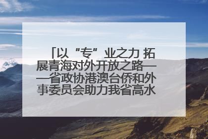 以“专”业之力 拓展青海对外开放之路——省政协港澳台侨和外事委员会助力我省高水平开放和高质量发展
