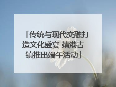 传统与现代交融打造文化盛宴 靖港古镇推出端午活动