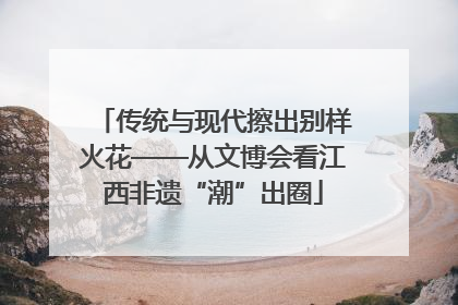 传统与现代擦出别样火花——从文博会看江西非遗“潮”出圈