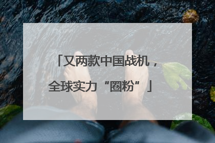又两款中国战机，全球实力“圈粉”