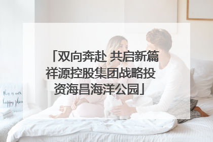 双向奔赴 共启新篇 祥源控股集团战略投资海昌海洋公园
