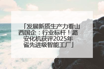 发展新质生产力看山西国企：行业标杆！潞安化机获评2025年省先进级智能工厂