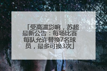 受高温影响，苏超最新公告：每场比赛每队允许替换7名球员，最多可换3次