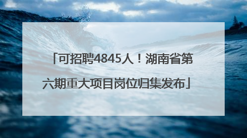 可招聘4845人！湖南省第六期重大项目岗位归集发布