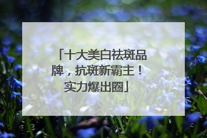 十大美白祛斑品牌，抗斑新霸主！实力爆出圈