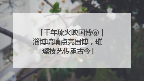 千年琉火映国博⑥｜淄博琉璃点亮国博，璀璨技艺传承古今