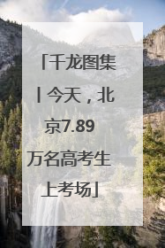 千龙图集丨今天，北京7.89万名高考生上考场