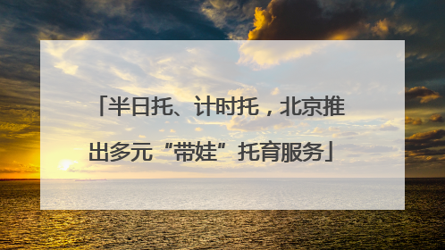 半日托、计时托，北京推出多元“带娃”托育服务