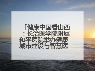 健康中国看山西：长治医学院附属和平医院举办健康城市建设与智慧医院临床研究能力提升交流会