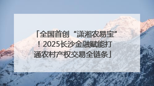 全国首创“潇湘农易宝”！2025长沙金融赋能打通农村产权交易全链条